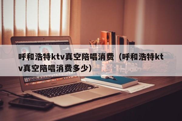 呼和浩特ktv真空陪唱消费（呼和浩特ktv真空陪唱消费多少）