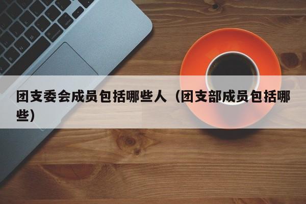 团支委会成员包括哪些人（团支部成员包括哪些）