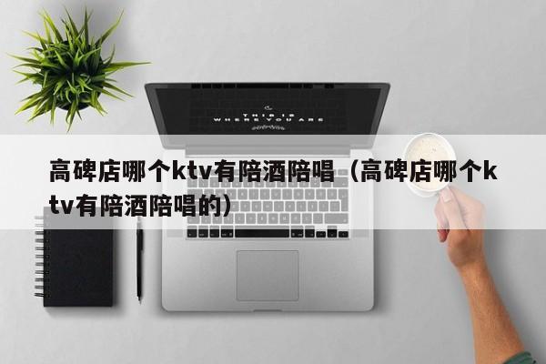 高碑店哪个ktv有陪酒陪唱（高碑店哪个ktv有陪酒陪唱的）