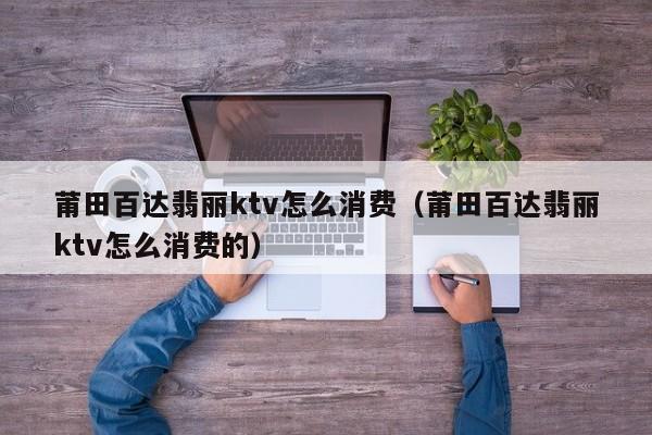 莆田百达翡丽ktv怎么消费（莆田百达翡丽ktv怎么消费的）