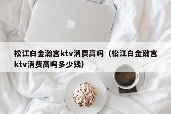 松江白金瀚宫ktv消费高吗（松江白金瀚宫ktv消费高吗多少钱）