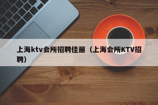 上海ktv会所招聘佳丽（上海会所KTV招聘）