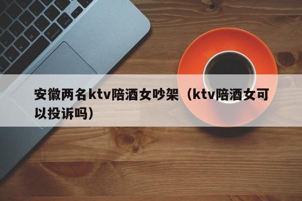 安徽两名ktv陪酒女吵架（ktv陪酒女可以投诉吗）
