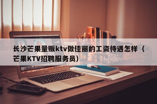 长沙芒果量贩ktv做佳丽的工资待遇怎样（芒果KTV招聘服务员）