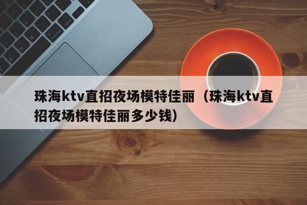 珠海ktv直招夜场模特佳丽（珠海ktv直招夜场模特佳丽多少钱）