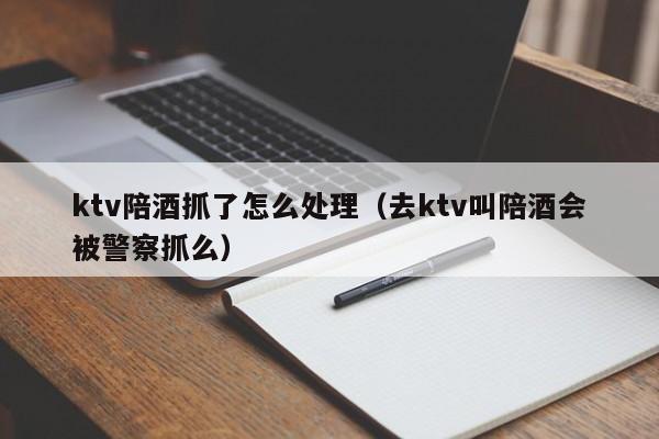 ktv陪酒抓了怎么处理（去ktv叫陪酒会被警察抓么）