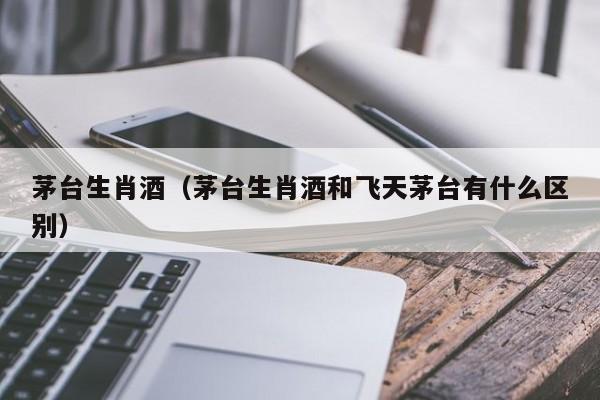 茅台生肖酒（茅台生肖酒和飞天茅台有什么区别）