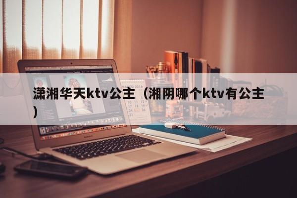 潇湘华天ktv公主（湘阴哪个ktv有公主）