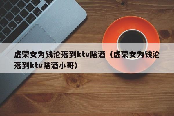 虚荣女为钱沦落到ktv陪酒（虚荣女为钱沦落到ktv陪酒小哥）