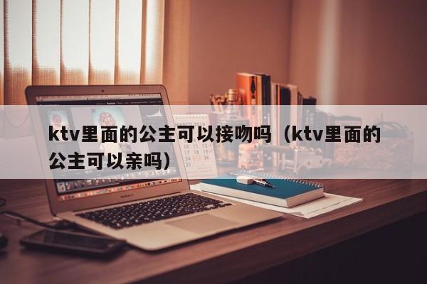 ktv里面的公主可以接吻吗（ktv里面的公主可以亲吗）
