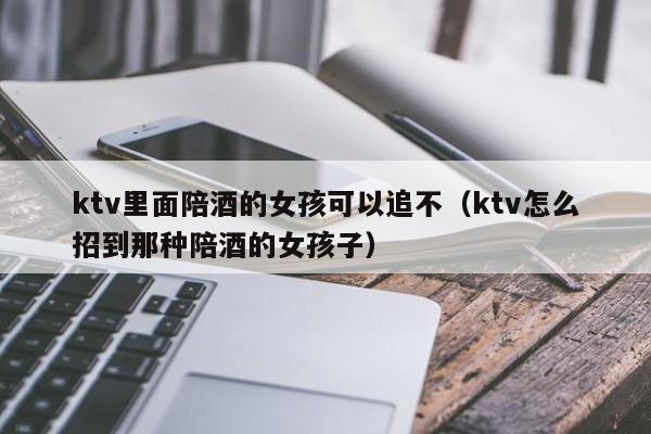 ktv里面陪酒的女孩可以追不（ktv怎么招到那种陪酒的女孩子）