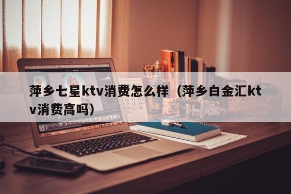 萍乡七星ktv消费怎么样（萍乡白金汇ktv消费高吗）