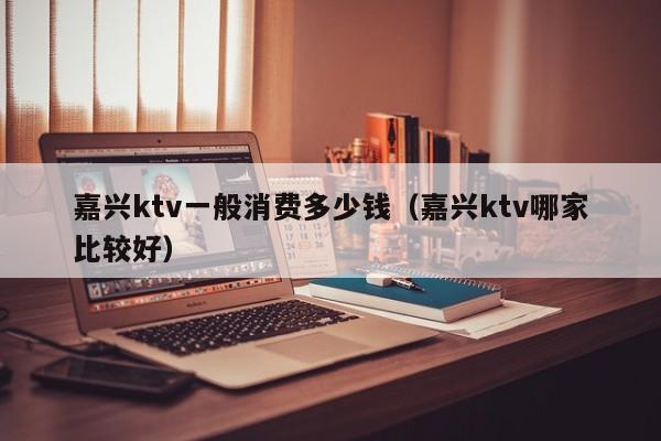 嘉兴ktv一般消费多少钱（嘉兴ktv哪家比较好）