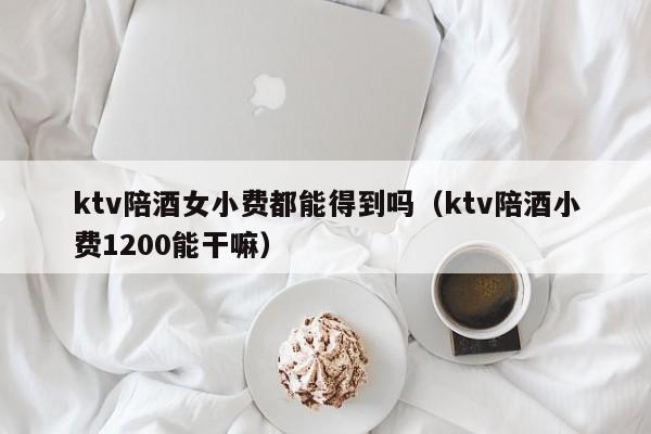 ktv陪酒女小费都能得到吗（ktv陪酒小费1200能干嘛）