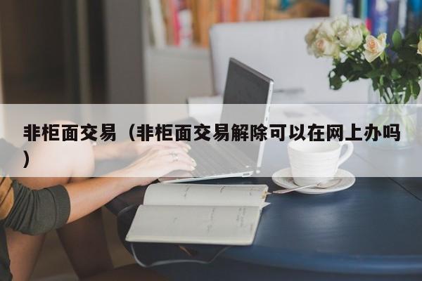 非柜面交易（非柜面交易解除可以在网上办吗）