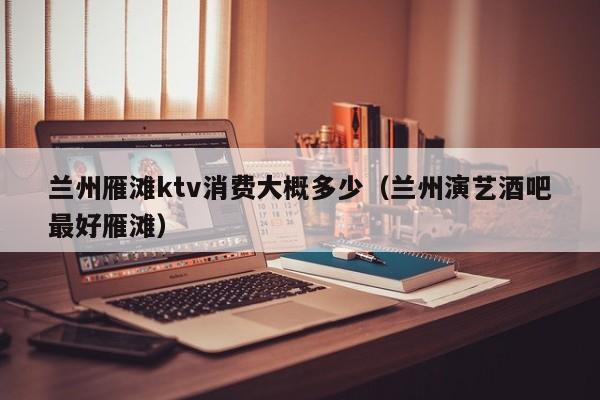 兰州雁滩ktv消费大概多少（兰州演艺酒吧最好雁滩）