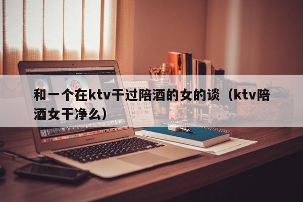和一个在ktv干过陪酒的女的谈（ktv陪酒女干净么）