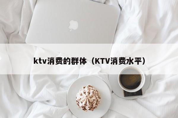 ktv消费的群体（KTV消费水平）