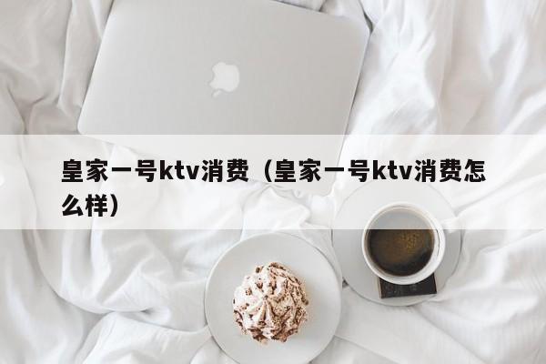 皇家一号ktv消费（皇家一号ktv消费怎么样）