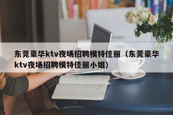 东莞豪华ktv夜场招聘模特佳丽（东莞豪华ktv夜场招聘模特佳丽小姐）