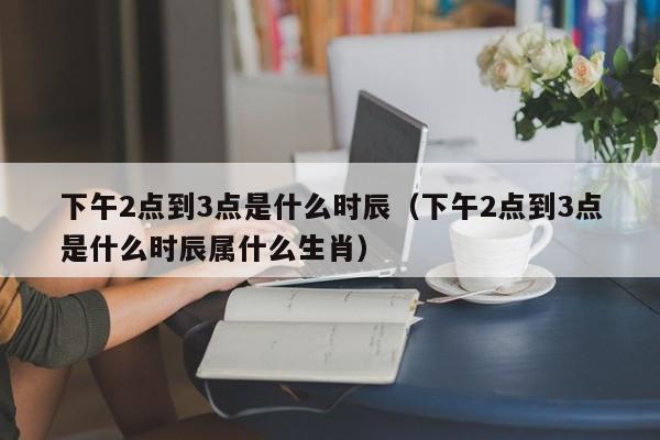 下午2点到3点是什么时辰（下午2点到3点是什么时辰属什么生肖）