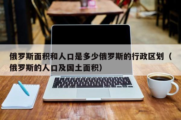 俄罗斯面积和人口是多少俄罗斯的行政区划（俄罗斯的人口及国土面积）