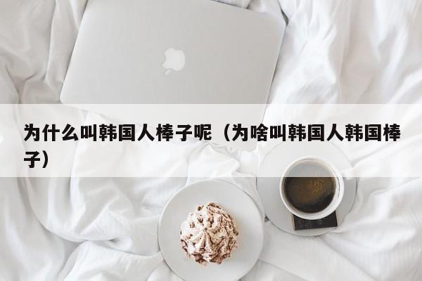 为什么叫韩国人棒子呢（为啥叫韩国人韩国棒子）