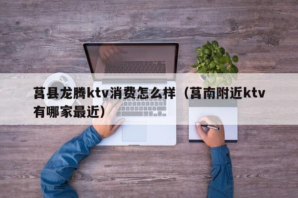 莒县龙腾ktv消费怎么样（莒南附近ktv有哪家最近）