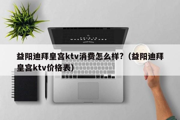 益阳迪拜皇宫ktv消费怎么样?（益阳迪拜皇宫ktv价格表）