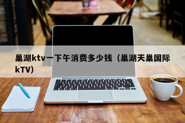 巢湖ktv一下午消费多少钱（巢湖天巢国际kTV）
