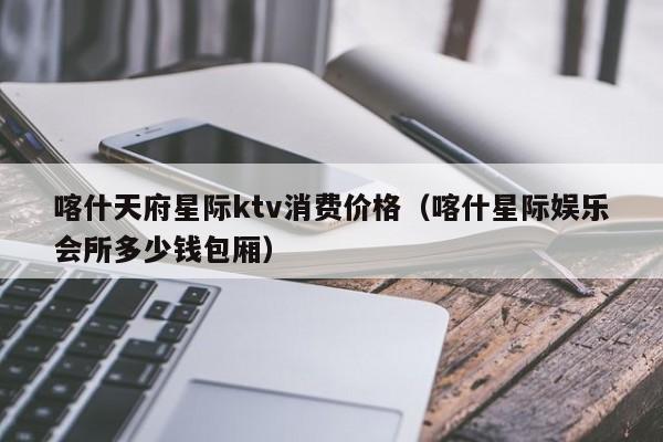 喀什天府星际ktv消费价格（喀什星际娱乐会所多少钱包厢）