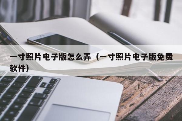 一寸照片电子版怎么弄（一寸照片电子版免费软件）