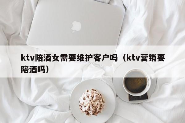 ktv陪酒女需要维护客户吗（ktv营销要陪酒吗）