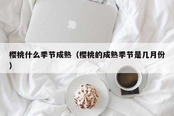 樱桃什么季节成熟（樱桃的成熟季节是几月份）