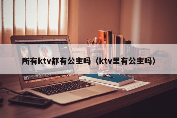 所有ktv都有公主吗（ktv里有公主吗）