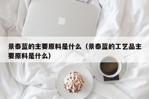 景泰蓝的主要原料是什么（景泰蓝的工艺品主要原料是什么）
