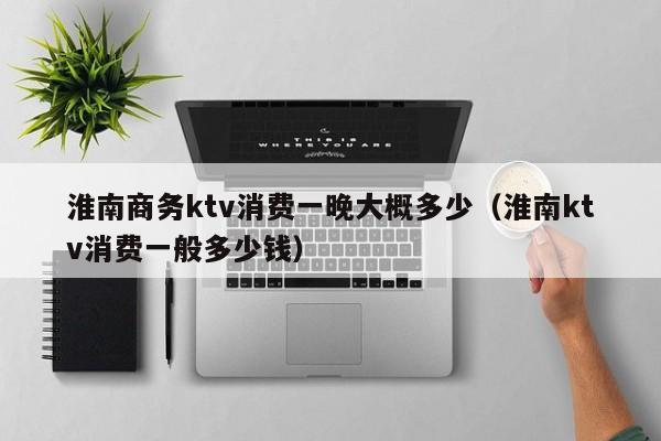 淮南商务ktv消费一晚大概多少（淮南ktv消费一般多少钱）