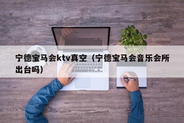 宁德宝马会ktv真空（宁德宝马会音乐会所出台吗）