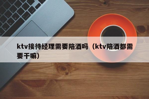 ktv接待经理需要陪酒吗（ktv陪酒都需要干嘛）