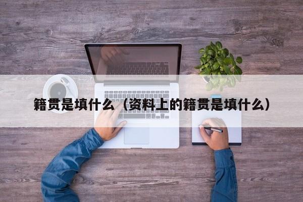 籍贯是填什么（资料上的籍贯是填什么）