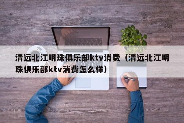清远北江明珠俱乐部ktv消费（清远北江明珠俱乐部ktv消费怎么样）