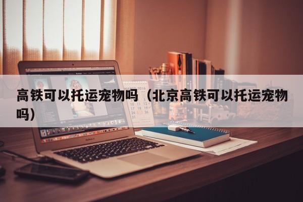 高铁可以托运宠物吗（北京高铁可以托运宠物吗）