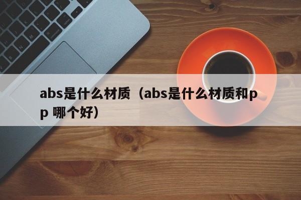 abs是什么材质（abs是什么材质和p p 哪个好）