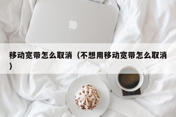 移动宽带怎么取消（不想用移动宽带怎么取消）
