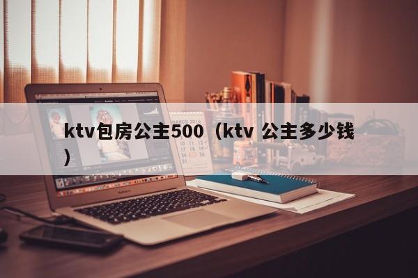ktv包房公主500（ktv 公主多少钱）