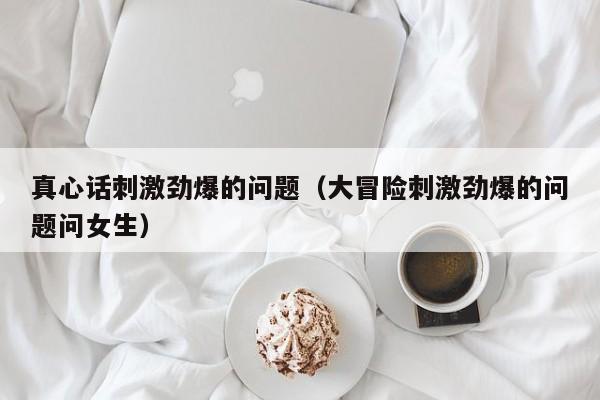 真心话刺激劲爆的问题（大冒险刺激劲爆的问题问女生）