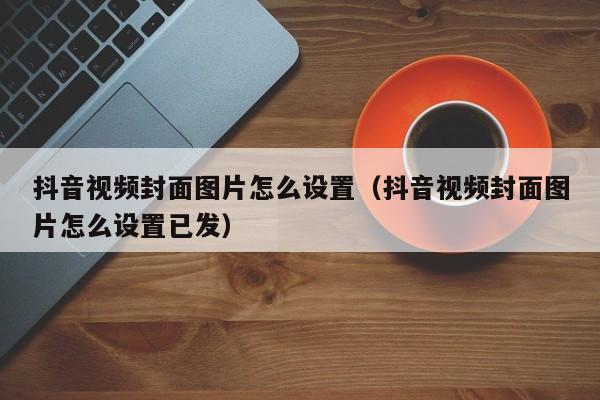 抖音视频封面图片怎么设置（抖音视频封面图片怎么设置已发）