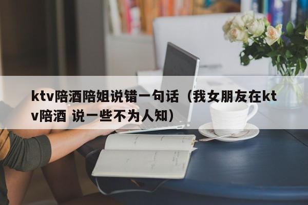 ktv陪酒陪姐说错一句话（我女朋友在ktv陪酒 说一些不为人知）