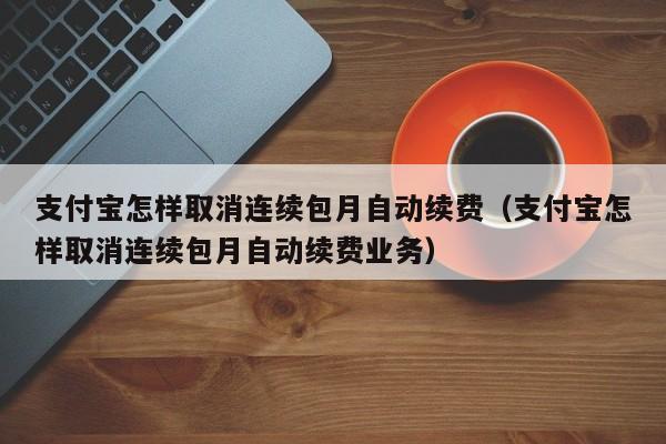 支付宝怎样取消连续包月自动续费（支付宝怎样取消连续包月自动续费业务）
