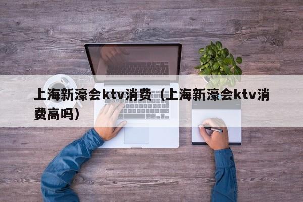 上海新濠会ktv消费（上海新濠会ktv消费高吗）